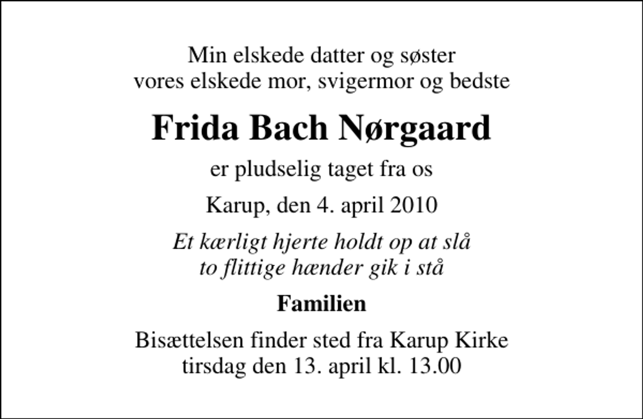 <p>Min elskede datter og søster vores elskede mor, svigermor og bedste<br />Frida Bach Nørgaard<br />er pludselig taget fra os<br />Karup, den 4. april 2010<br />Et kærligt hjerte holdt op at slå to flittige hænder gik i stå<br />Familien<br />Bisættelsen finder sted fra Karup Kirke tirsdag den 13. april kl. 13.00</p>