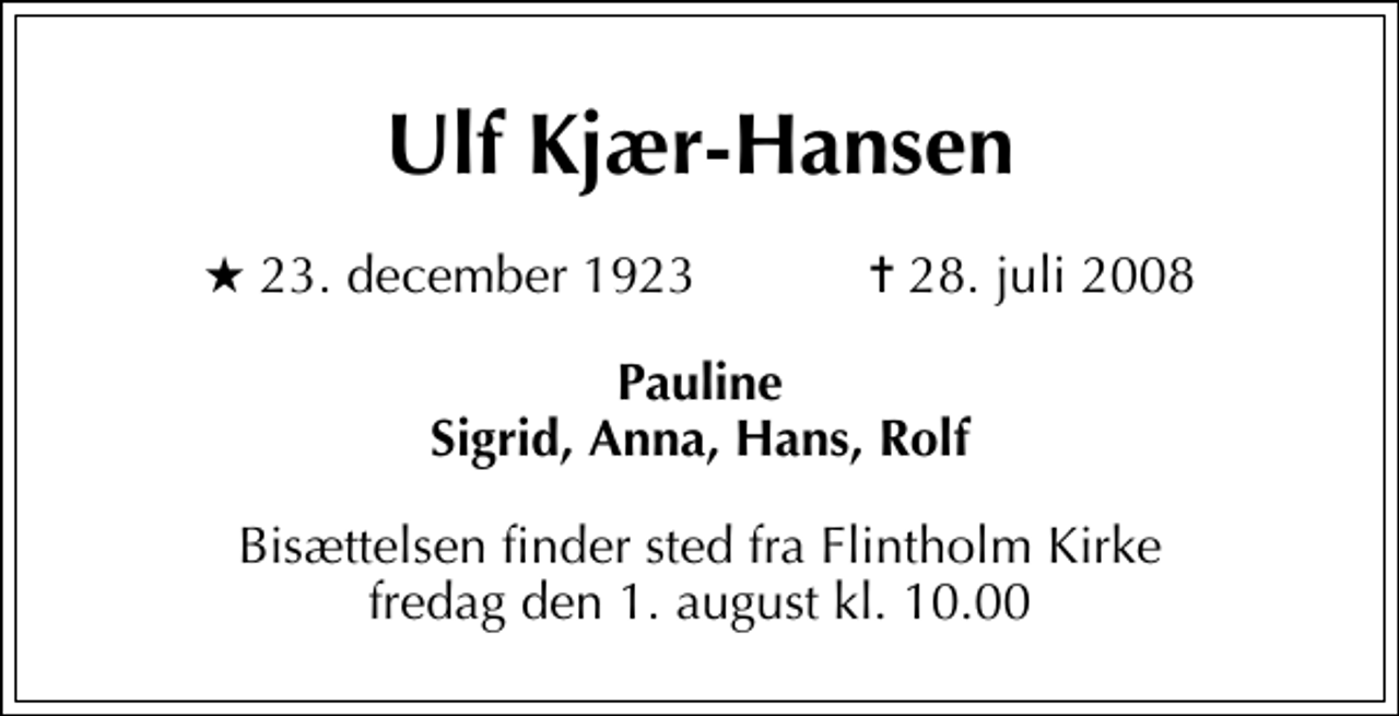 <p>Ulf Kjær-Hansen<br />* 23. december 1923 ✝ 28. juli 2008<br />Pauline Sigrid, Anna, Hans, Rolf<br />Bisættelsen finder sted fra Flintholm Kirke fredag den 1. august kl. 10.00</p>