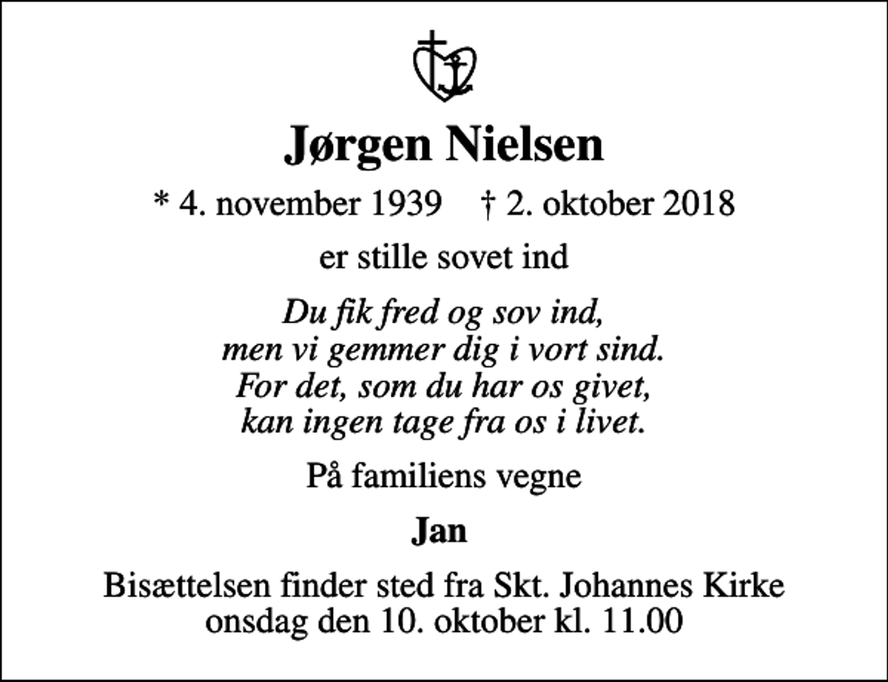 <p>Jørgen Nielsen<br />* 4. november 1939 ✝ 2. oktober 2018<br />er stille sovet ind<br />Du fik fred og sov ind, men vi gemmer dig i vort sind. For det, som du har os givet, kan ingen tage fra os i livet.<br />På familiens vegne<br />Jan<br />Bisættelsen finder sted fra Skt. Johannes Kirke onsdag den 10. oktober kl. 11.00</p>