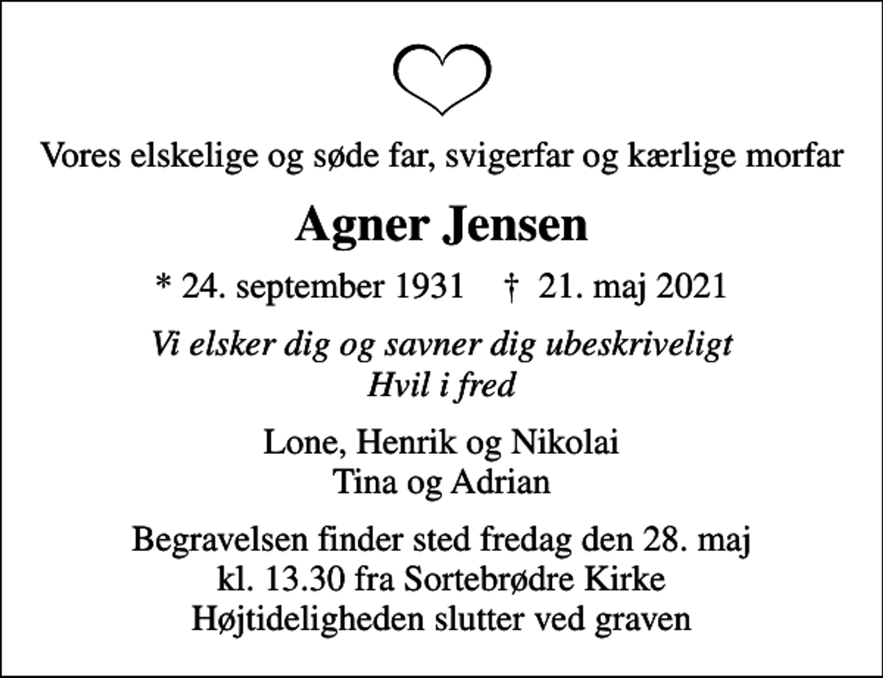 <p>Vores elskelige og søde far, svigerfar og kærlige morfar<br />Agner Jensen<br />* 24. september 1931 ✝ 21. maj 2021<br />Vi elsker dig og savner dig ubeskriveligt Hvil i fred<br />Lone, Henrik og Nikolai Tina og Adrian<br />Begravelsen finder sted fredag den 28. maj kl. 13.30 fra Sortebrødre Kirke Højtideligheden slutter ved graven</p>