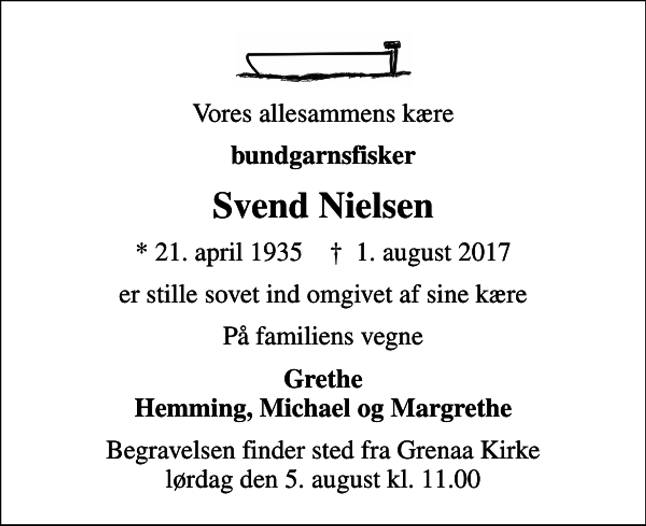 <p>Vores allesammens kære<br />bundgarnsfisker<br />Svend Nielsen<br />* 21. april 1935 ✝ 1. august 2017<br />er stille sovet ind omgivet af sine kære<br />På familiens vegne<br />Grethe Hemming, Michael og Margrethe<br />Begravelsen finder sted fra Grenaa Kirke lørdag den 5. august kl. 11.00</p>