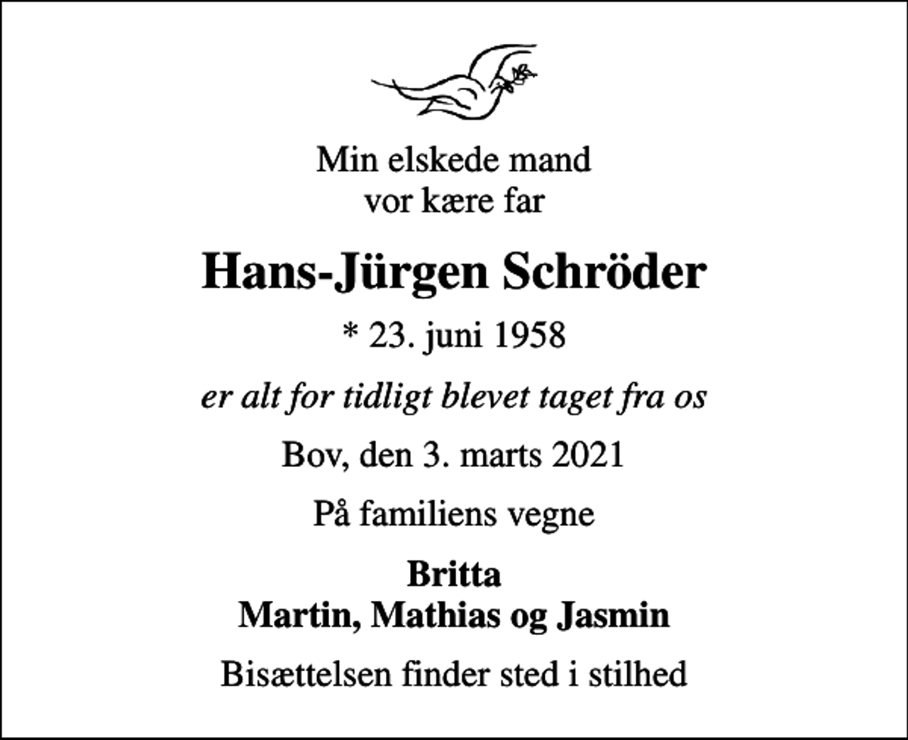 <p>Min elskede mand vor kære far<br />Hans-Jürgen Schröder<br />* 23. juni 1958<br />er alt for tidligt blevet taget fra os<br />Bov, den 3. marts 2021<br />På familiens vegne<br />Britta Martin, Mathias og Jasmin<br />Bisættelsen finder sted i stilhed</p>