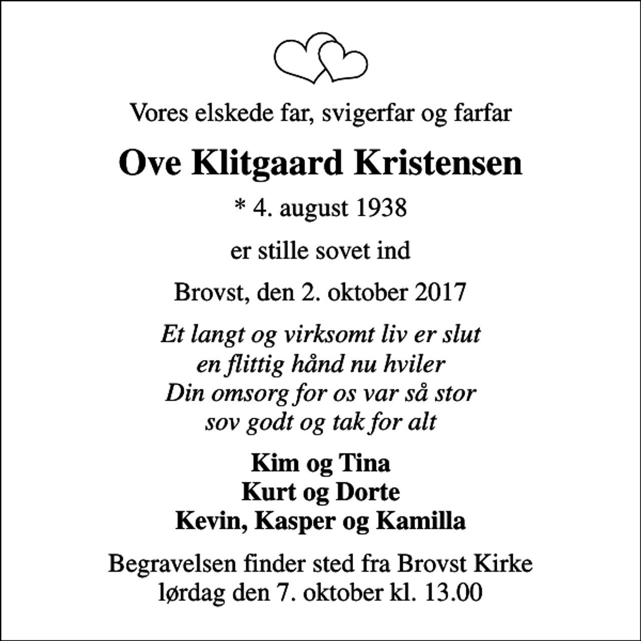<p>Vores elskede far, svigerfar og farfar<br />Ove Klitgaard Kristensen<br />* 4. august 1938<br />er stille sovet ind<br />Brovst, den 2. oktober 2017<br />Et langt og virksomt liv er slut en flittig hånd nu hviler Din omsorg for os var så stor sov godt og tak for alt<br />Kim og Tina Kurt og Dorte Kevin, Kasper og Kamilla<br />Begravelsen finder sted fra Brovst Kirke lørdag den 7. oktober kl. 13.00</p>