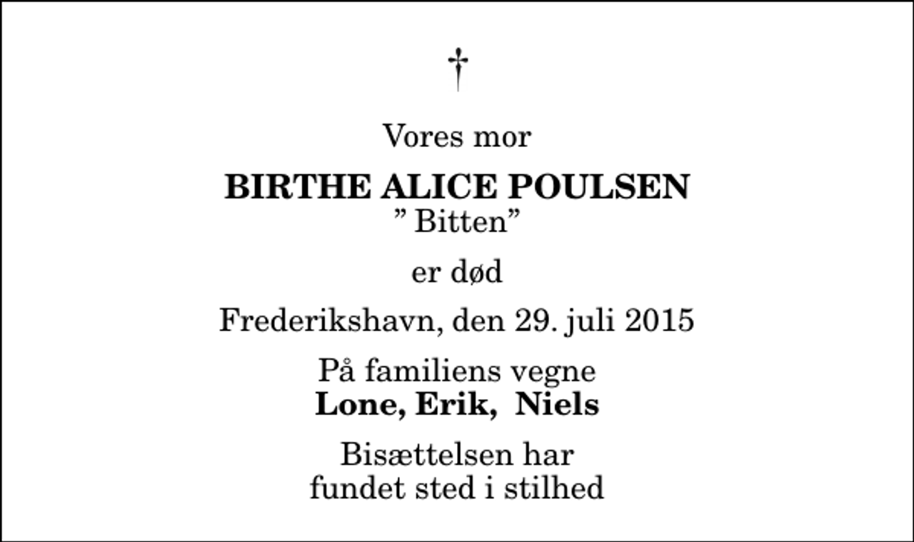 <p>Vores mor<br />Birthe Alice Poulsen<br />Bitten<br />er død<br />Frederikshavn, den 29. juli 2015<br />På familiens vegne<br />Lone, Erik, Niels<br />Bisættelsen har fundet sted i stilhed</p>