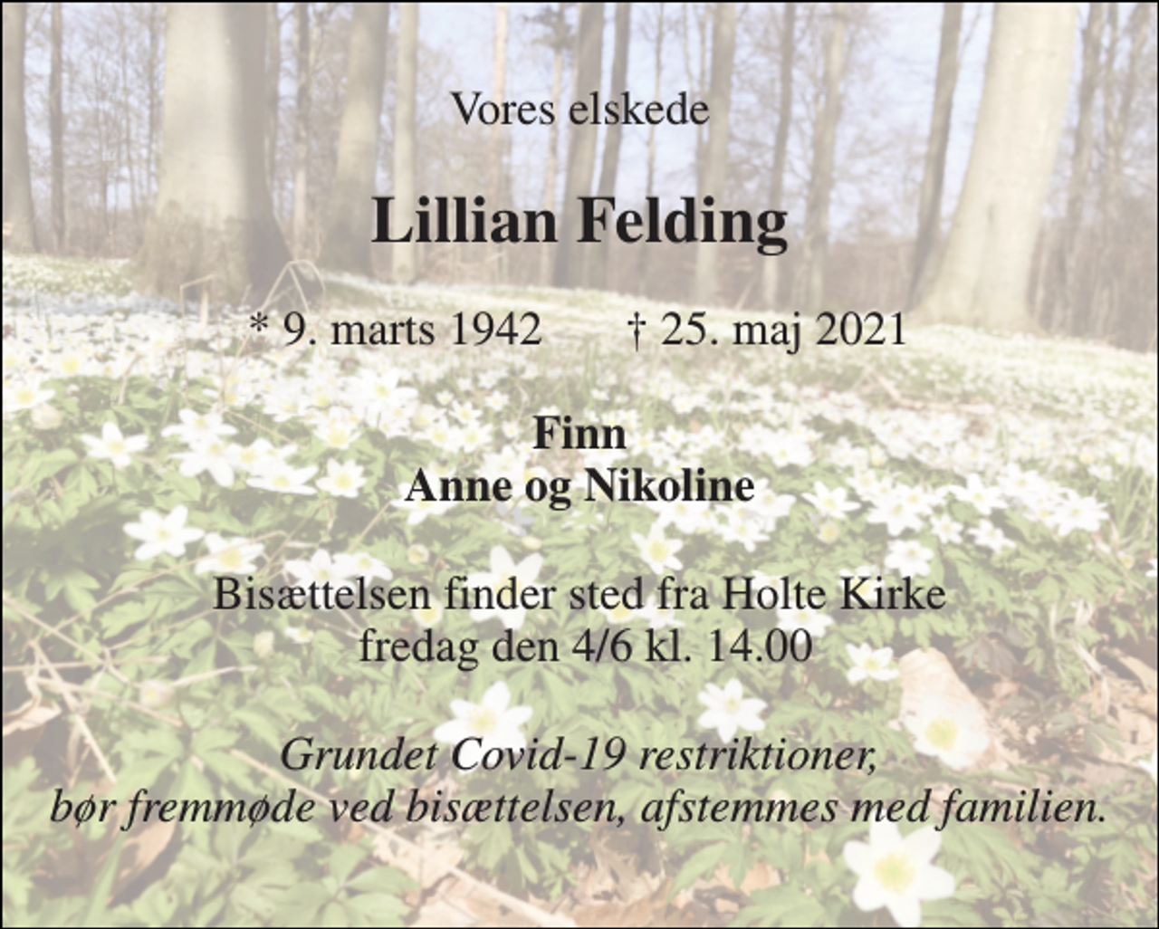 <p>Vores elskede<br />Lillian Felding<br />*​ 9. marts 1942<br />†​ 25. maj 2021​<br />Finn Anne og Nikoline<br />Bisættelsen finder sted fra Holte Kirke fredag den 4/6 kl. 14.00<br />Grundet Covid-19 restriktioner, bør fremmøde ved bisættelsen, afstemmes med familien.</p>