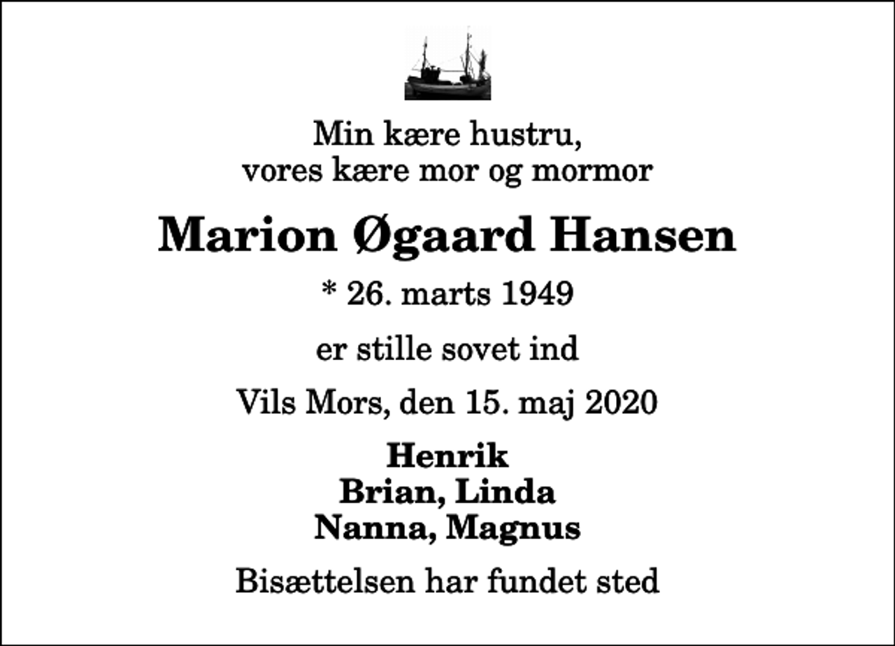 <p>Min kære hustru, vores kære mor og mormor<br />Marion Øgaard Hansen<br />* 26. marts 1949<br />er stille sovet ind<br />Vils Mors, den 15. maj 2020<br />Henrik Brian, Linda Nanna, Magnus<br />Bisættelsen har fundet sted</p>