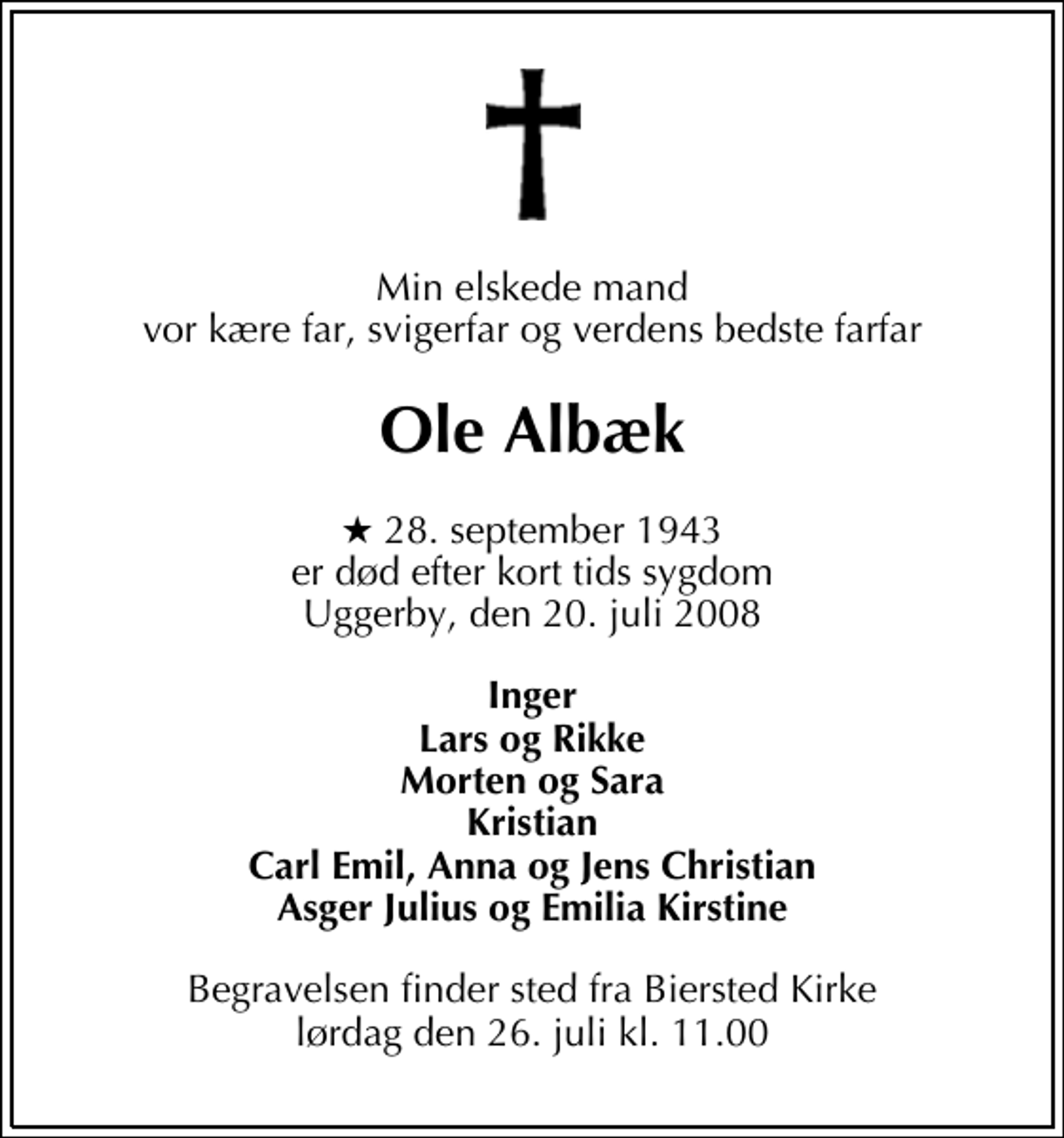 <p>Min elskede mand vor kære far, svigerfar og verdens bedste farfar<br />Ole Albæk<br />* 28. september 1943 er død efter kort tids sygdom Uggerby, den 20. juli 2008<br />Inger Lars og Rikke Morten og Sara Kristian Carl Emil, Anna og Jens Christian Asger Julius og Emilia Kirstine<br />Begravelsen finder sted fra Biersted Kirke lørdag den 26. juli kl. 11.00</p>