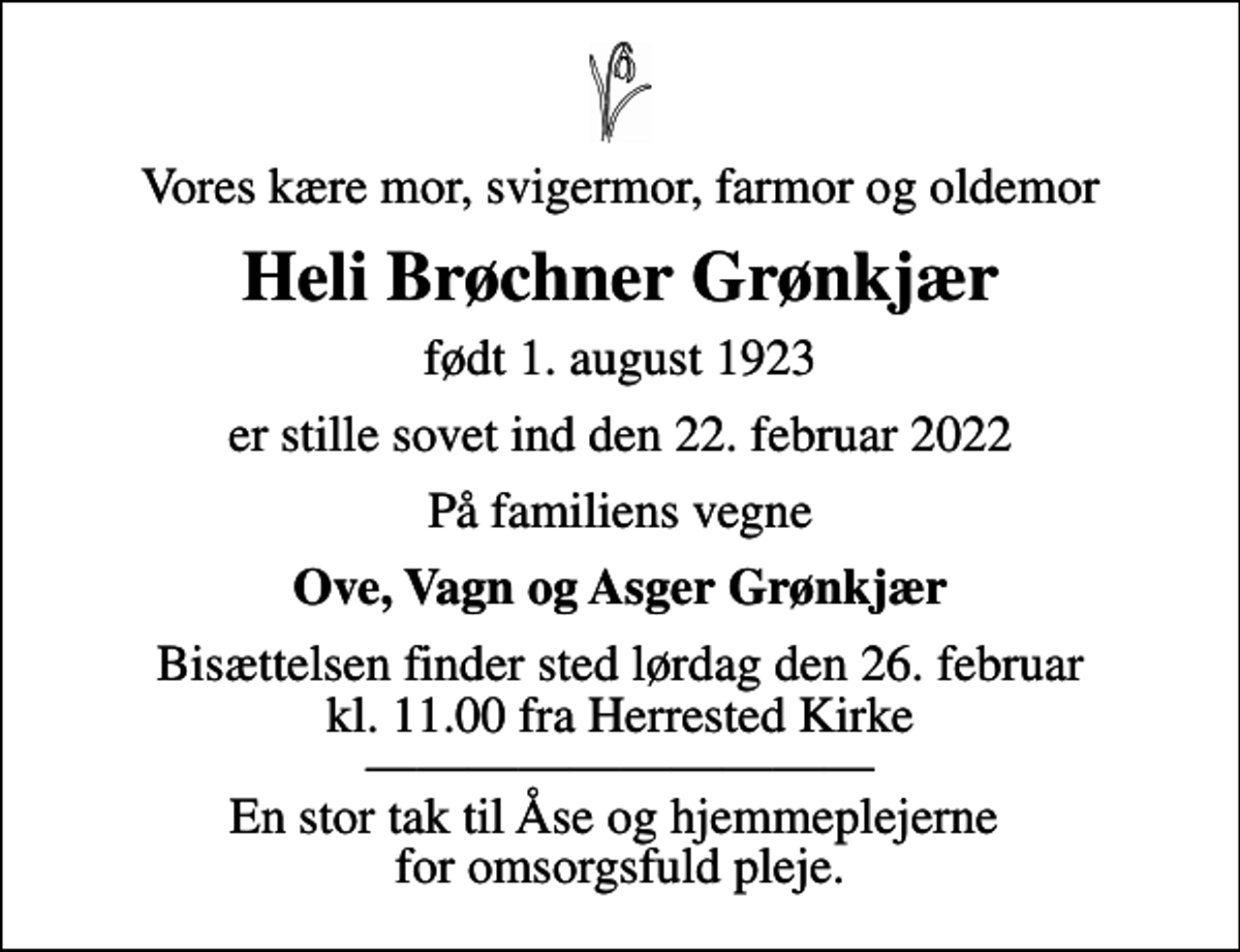 <p>Vores kære mor, svigermor, farmor og oldemor<br />Heli Brøchner Grønkjær<br />født 1. august 1923<br />er stille sovet ind den 22. februar 2022<br />På familiens vegne<br />Ove, Vagn og Asger Grønkjær<br />Bisættelsen finder sted lørdag den 26. februar kl. 11.00 fra Herrested Kirke En stor tak til Åse og hjemmeplejerne for omsorgsfuld pleje.</p>