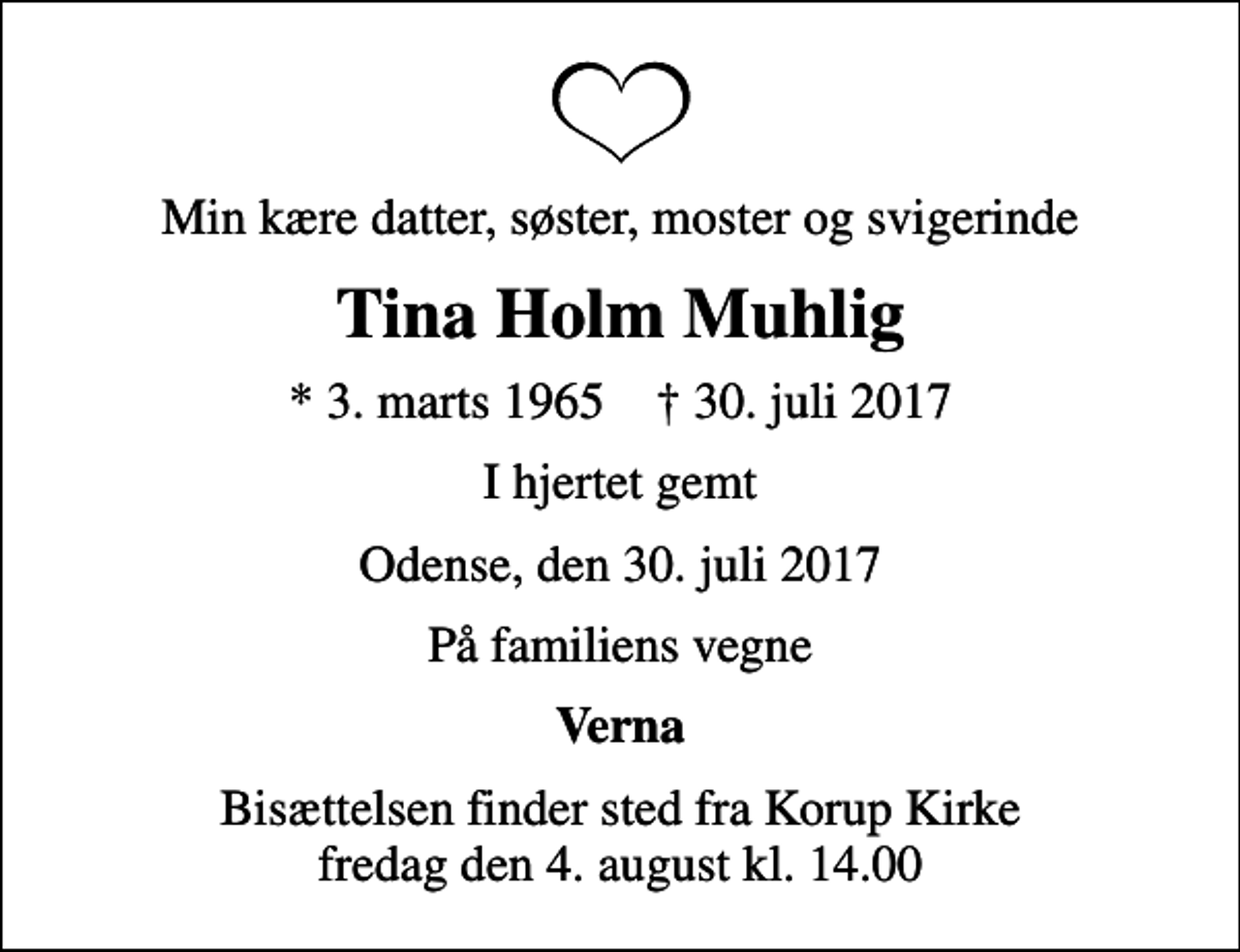 <p>Min kære datter, søster, moster og svigerinde<br />Tina Holm Muhlig<br />* 3. marts 1965 ✝ 30. juli 2017<br />I hjertet gemt<br />Odense, den 30. juli 2017<br />På familiens vegne<br />Verna<br />Bisættelsen finder sted fra Korup Kirke fredag den 4. august kl. 14.00</p>