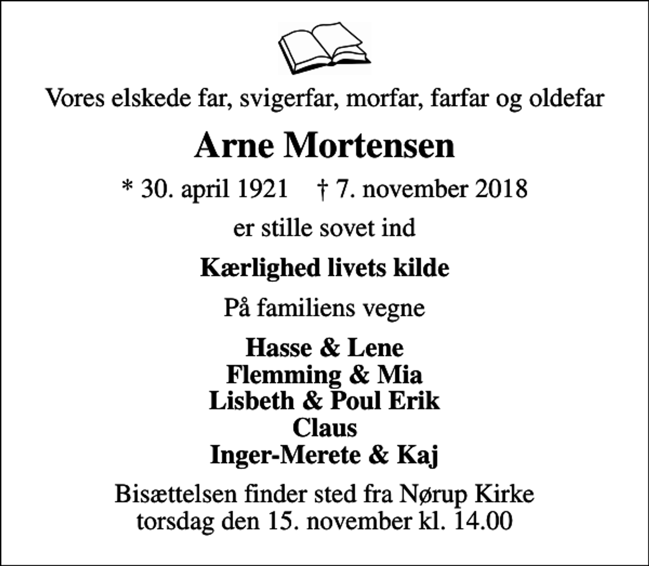 <p>Vores elskede far, svigerfar, morfar, farfar og oldefar<br />Arne Mortensen<br />* 30. april 1921 ✝ 7. november 2018<br />er stille sovet ind<br />Kærlighed livets kilde<br />På familiens vegne<br />Hasse &amp; Lene Flemming &amp; Mia Lisbeth &amp; Poul Erik Claus Inger-Merete &amp; Kaj<br />Bisættelsen finder sted fra Nørup Kirke torsdag den 15. november kl. 14.00</p>