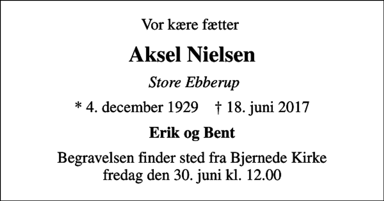 <p>Vor kære fætter<br />Aksel Nielsen<br />Store Ebberup<br />* 4. december 1929 ✝ 18. juni 2017<br />Erik og Bent<br />Begravelsen finder sted fra Bjernede Kirke fredag den 30. juni kl. 12.00</p>
