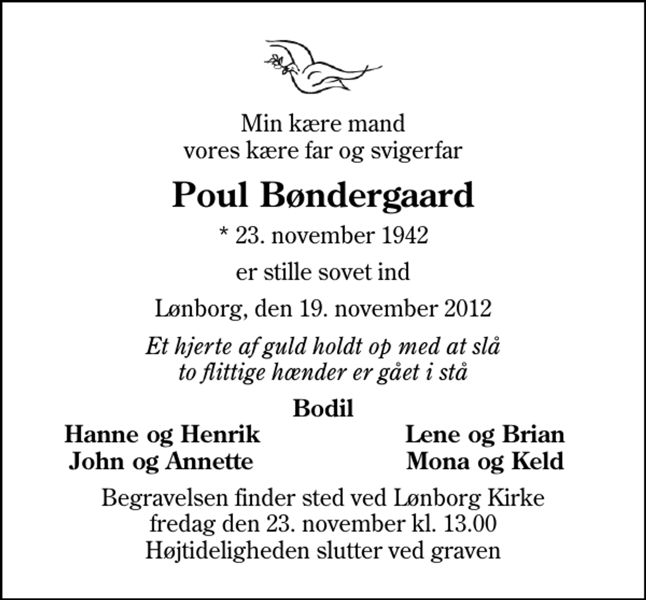 <p>Min kære mand vores kære far og svigerfar<br />Poul Bøndergaard<br />* 23. november 1942<br />er stille sovet ind<br />Lønborg, den 19. november 2012<br />Et hjerte af guld holdt op med at slå to flittige hænder er gået i stå<br />Bodil<br />Hanne og Henrik<br />Lene og Brian<br />John og Annette<br />Mona og Keld<br />Begravelsen finder sted ved Lønborg Kirke fredag den 23. november kl. 13.00 Højtideligheden slutter ved graven</p>