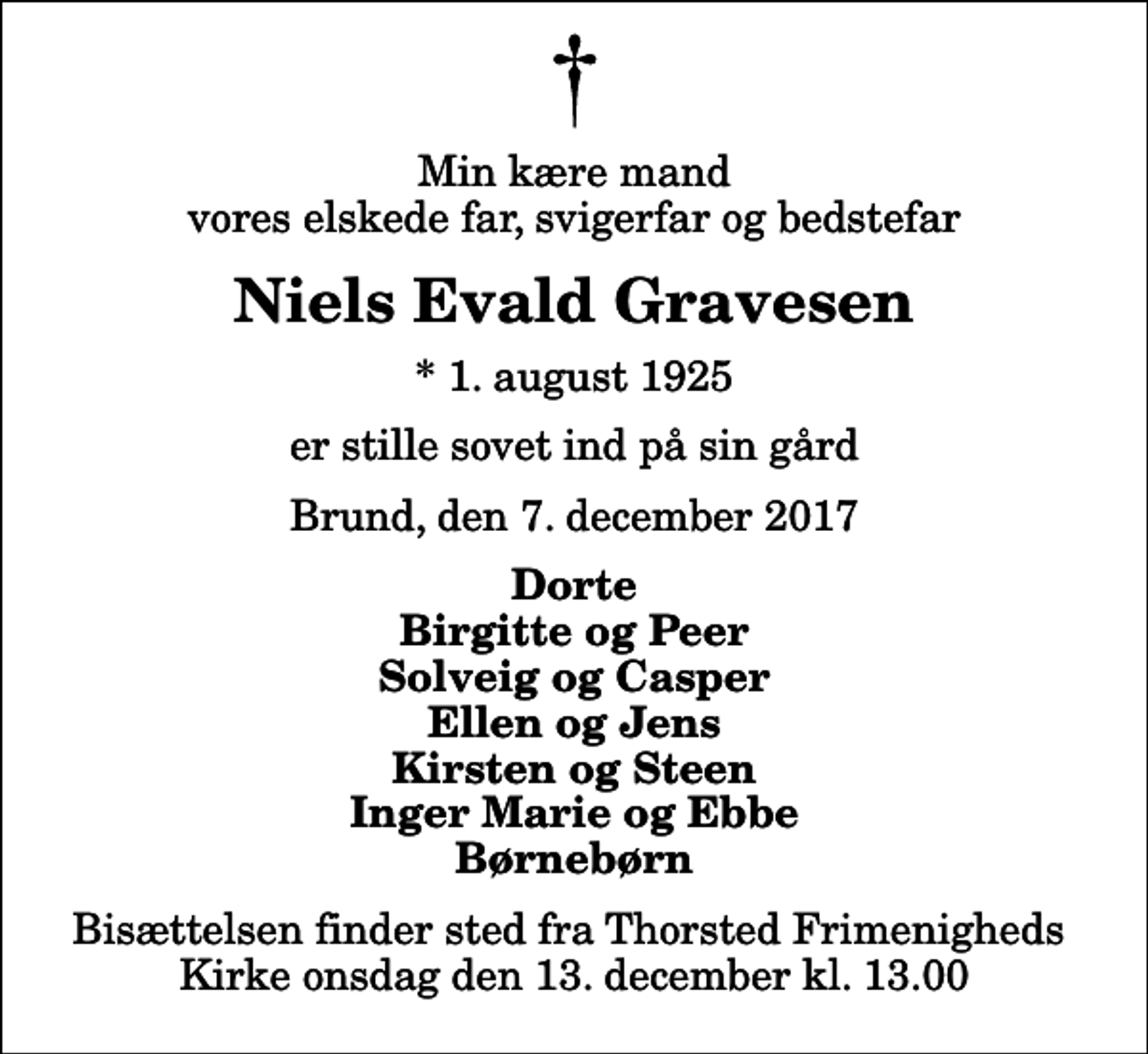 <p>Min kære mand vores elskede far, svigerfar og bedstefar<br />Niels Evald Gravesen<br />* 1. august 1925<br />er stille sovet ind på sin gård<br />Brund, den 7. december 2017<br />Dorte Birgitte og Peer Solveig og Casper Ellen og Jens Kirsten og Steen Inger Marie og Ebbe Børnebørn<br />Bisættelsen finder sted fra Thorsted Frimenigheds Kirke onsdag den 13. december kl. 13.00</p>