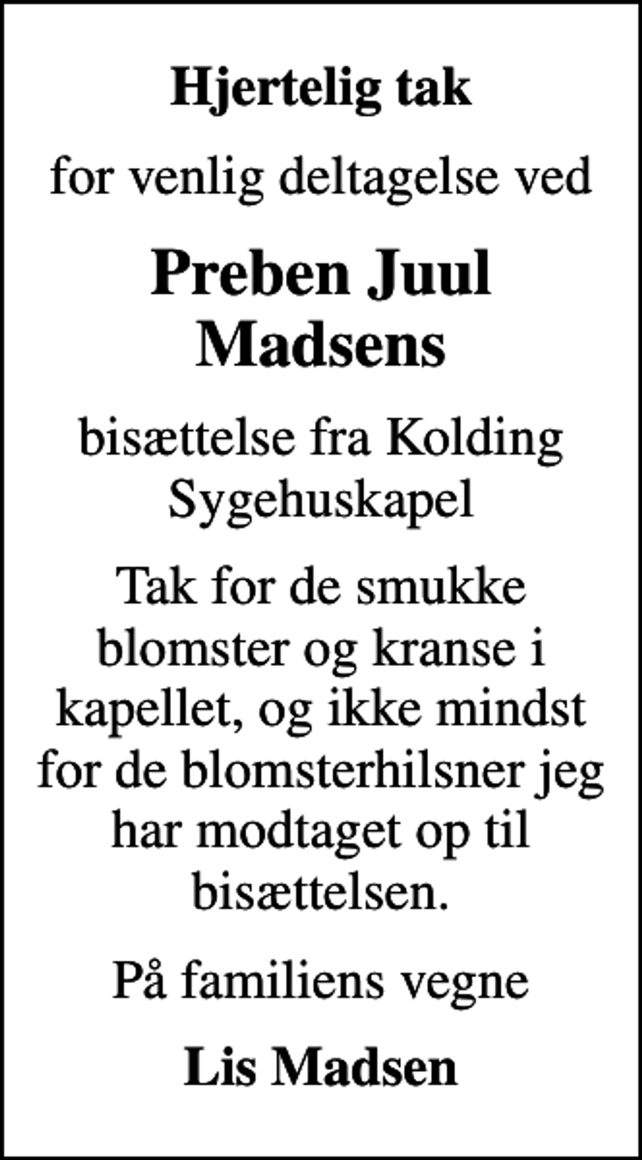 <p>Hjertelig tak<br />for venlig deltagelse ved<br />Preben Juul Madsens<br />bisættelse fra Kolding Sygehuskapel<br />Tak for de smukke blomster og kranse i kapellet, og ikke mindst for de blomsterhilsner jeg har modtaget op til bisættelsen.<br />På familiens vegne<br />Lis Madsen</p>