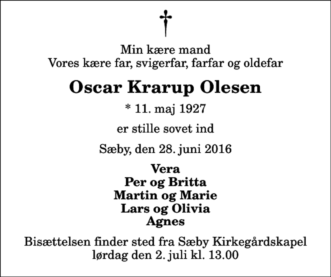 <p>Min kære mand Vores kære far, svigerfar, farfar og oldefar<br />Oscar Krarup Olesen<br />* 11. maj 1927<br />er stille sovet ind<br />Sæby, den 28. juni 2016<br />Vera Per og Britta Martin og Marie Lars og Olivia Agnes<br />Bisættelsen finder sted fra Sæby Kirkegårdskapel lørdag den 2. juli kl. 13.00</p>