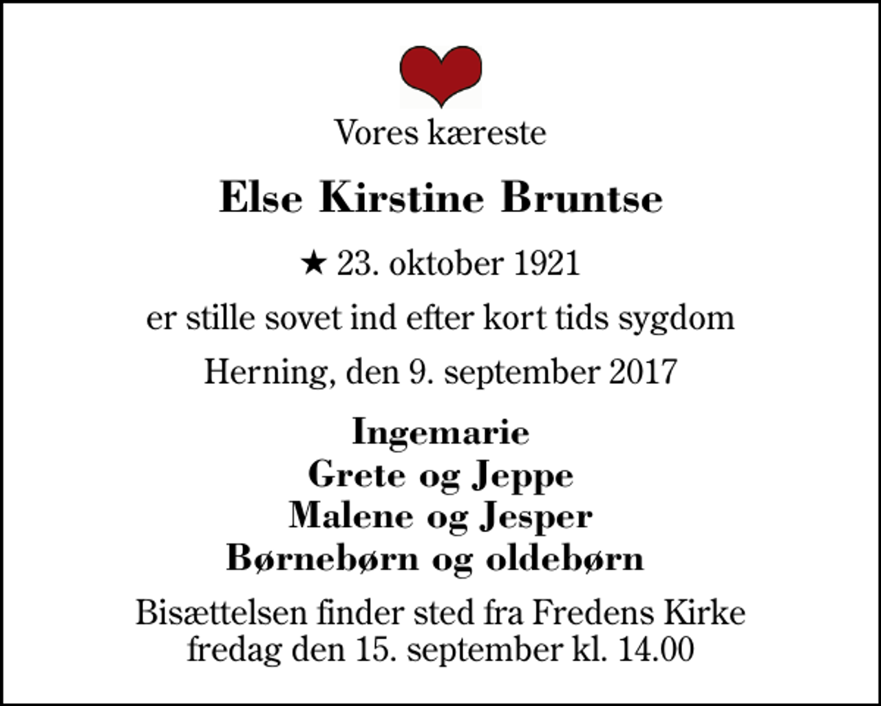 <p>Vores kæreste<br />Else Kirstine Bruntse<br />* 23. oktober 1921<br />er stille sovet ind efter kort tids sygdom<br />Herning, den 9. september 2017<br />Ingemarie Grete og Jeppe Malene og Jesper Børnebørn og oldebørn<br />Bisættelsen finder sted fra Fredens Kirke fredag den 15. september kl. 14.00</p>