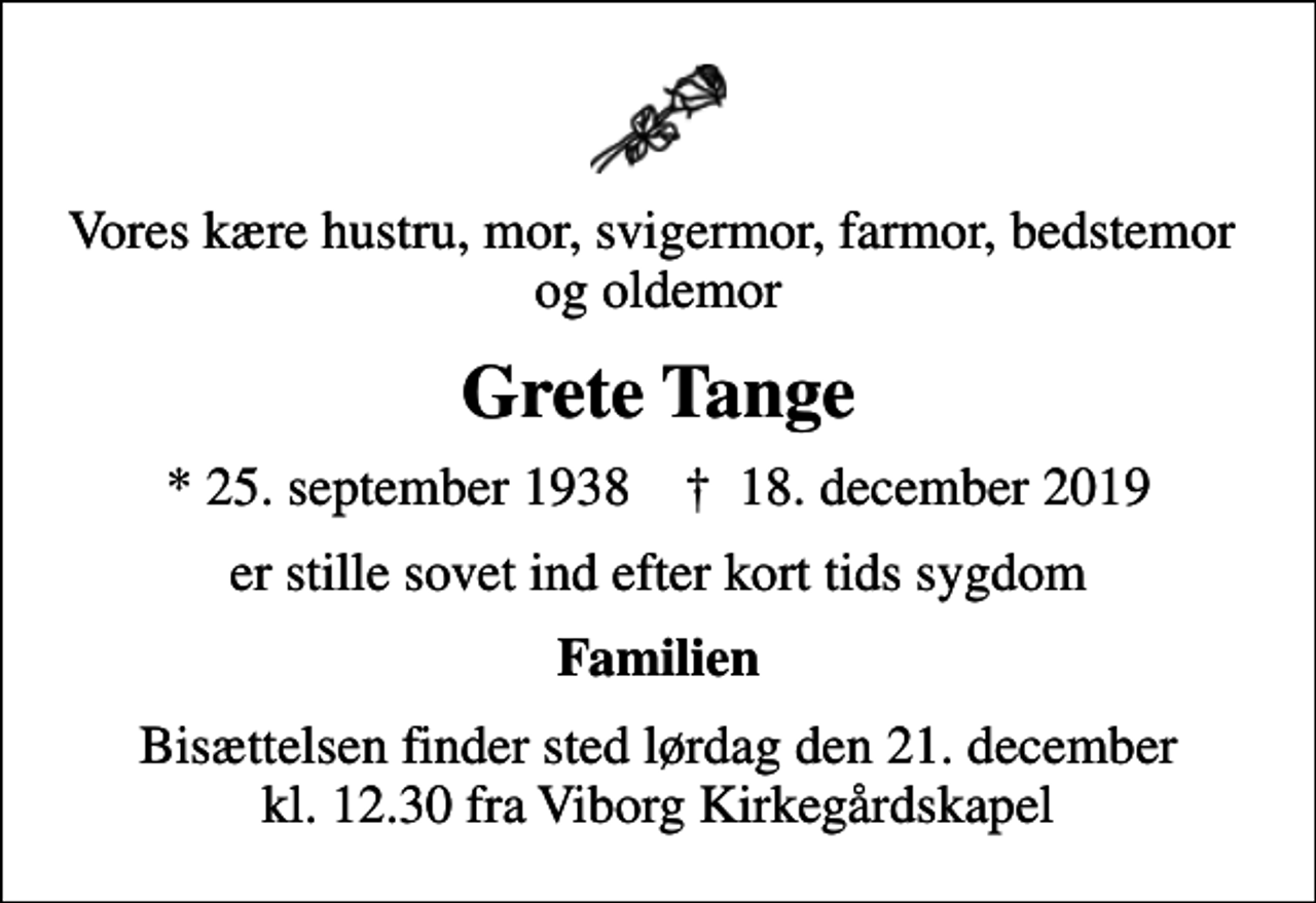 <p>Vores kære hustru, mor, svigermor, farmor, bedstemor og oldemor<br />Grete Tange<br />* 25. september 1938 ✝ 18. december 2019<br />er stille sovet ind efter kort tids sygdom<br />Familien<br />Bisættelsen finder sted lørdag den 21. december kl. 12.30 fra Viborg Kirkegårdskapel</p>