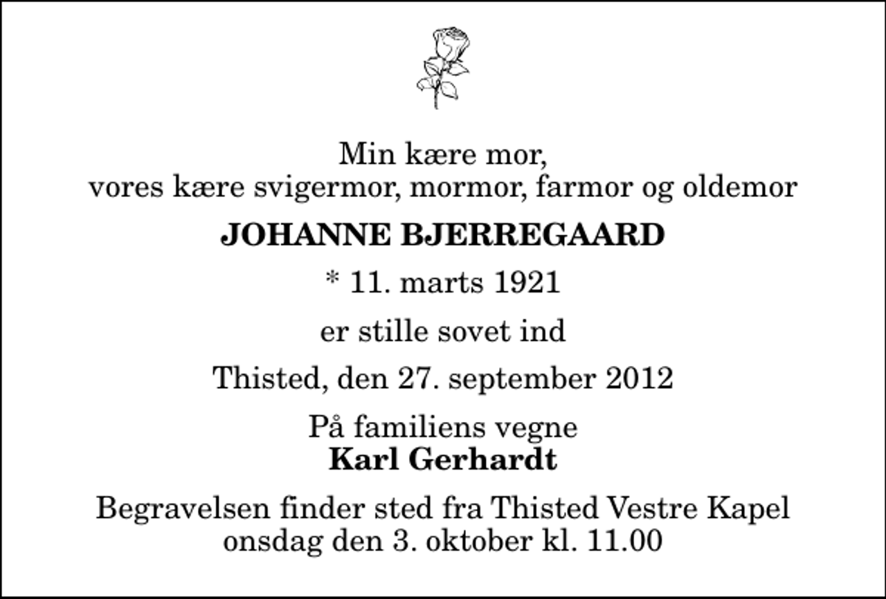 <p>Min kære mor, vores kære svigermor, mormor, farmor og oldemor<br />Johanne Bjerregaard<br />* 11. marts 1921<br />er stille sovet ind<br />Thisted, den 27. september 2012<br />På familiens vegne<br />Karl Gerhardt<br />Begravelsen finder sted fra Thisted Vestre Kapel onsdag den 3. oktober kl. 11.00</p>