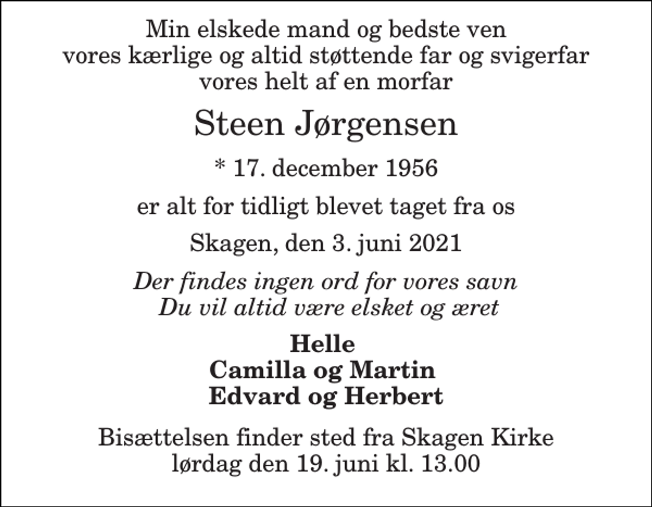 <p>Min elskede mand og bedste ven vores kærlige og altid støttende far og svigerfar vores helt af en morfar<br />Steen Jørgensen<br />*​ 17. december 1956<br />er alt for tidligt blevet taget fra os<br />Skagen, den 3. juni 2021<br />Der findes ingen ord for vores savn Du vil altid være elsket og æret<br />Helle Camilla og Martin Edvard og Herbert<br />Bisættelsen​ finder sted fra Skagen Kirke​ lørdag den 19. juni​ kl. 13.00</p>