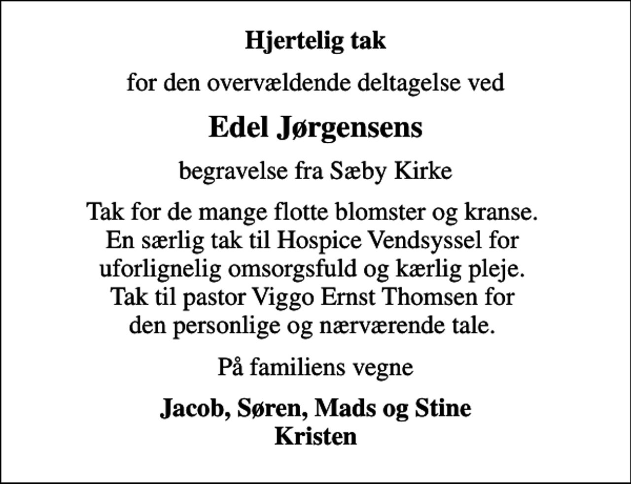 <p>Hjertelig tak<br />for den overvældende deltagelse ved<br />Edel Jørgensens<br />begravelse fra Sæby Kirke<br />Tak for de mange flotte blomster og kranse. En særlig tak til Hospice Vendsyssel for uforlignelig omsorgsfuld og kærlig pleje. Tak til pastor Viggo Ernst Thomsen for den personlige og nærværende tale.<br />På familiens vegne<br />Jacob, Søren, Mads og Stine Kristen</p>