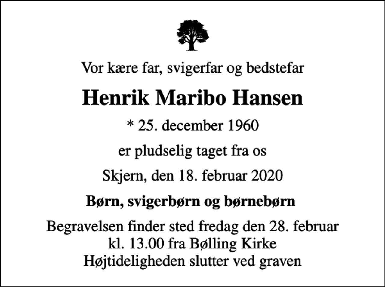 <p>Vor kære far, svigerfar og bedstefar<br />Henrik Maribo Hansen<br />* 25. december 1960<br />er pludselig taget fra os<br />Skjern, den 18. februar 2020<br />Børn, svigerbørn og børnebørn<br />Begravelsen finder sted fredag den 28. februar kl. 13.00 fra Bølling Kirke Højtideligheden slutter ved graven</p>