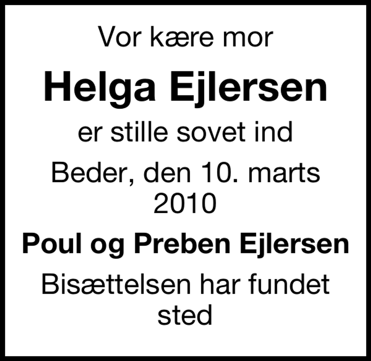 <p>Vor kære mor<br />Helga Ejlersen<br />er stille sovet ind<br />Beder, den 10. marts 2010<br />Poul og Preben Ejlersen<br />Bisættelsen har fundet sted</p>