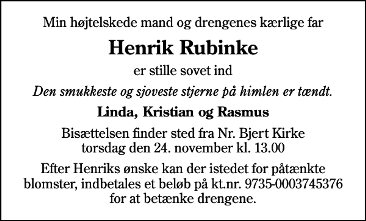 <p>Min højtelskede mand og drengenes kærlige far<br />Henrik Rubinke<br />er stille sovet ind<br />Den smukkeste og sjoveste stjerne på himlen er tændt.<br />Linda, Kristian og Rasmus<br />Bisættelsen finder sted fra Nr. Bjert Kirke torsdag den 24. november kl. 13.00<br />Efter Henriks ønske kan der istedet for påtænkte blomster, indbetales et beløb på kt.nr. 9735-0003745376 for at betænke drengene.</p>