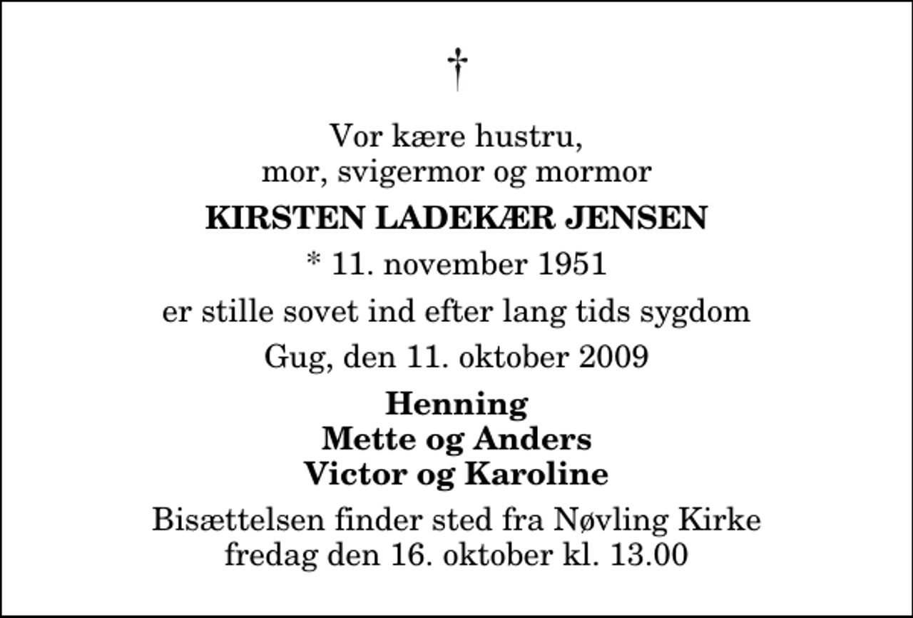 <p>Vor kære hustru, mor, svigermor og mormor<br />Kirsten Ladekær Jensen<br />* 11. november 1951<br />er stille sovet ind efter lang tids sygdom<br />Gug, den 11. oktober 2009<br />Henning Mette og Anders Victor og Karoline<br />Bisættelsen finder sted fra Nøvling Kirke fredag den 16. oktober kl. 13.00</p>