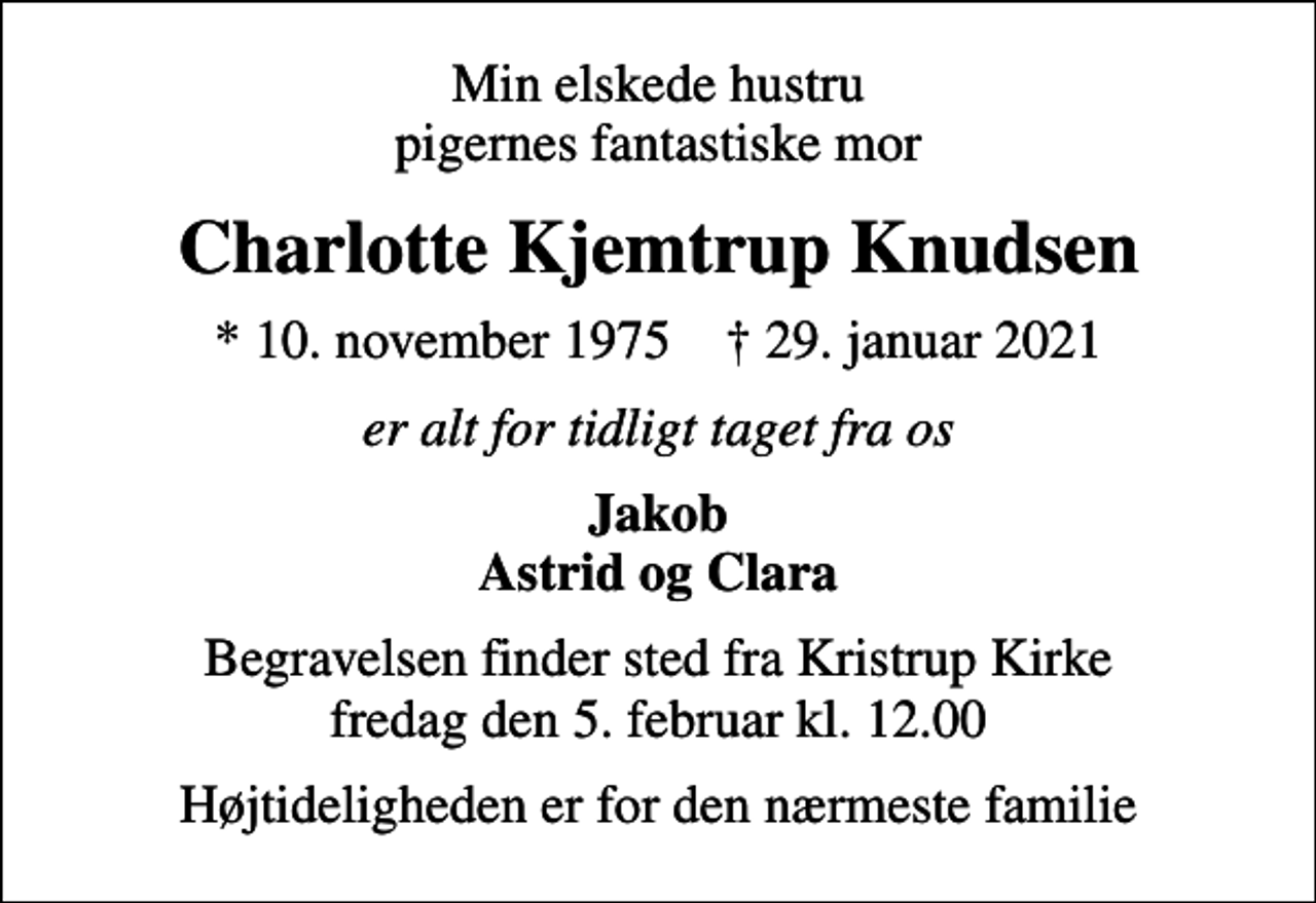 <p>Min elskede hustru pigernes fantastiske mor<br />Charlotte Kjemtrup Knudsen<br />* 10. november 1975 ✝ 29. januar 2021<br />er alt for tidligt taget fra os<br />Jakob Astrid og Clara<br />Begravelsen finder sted fra Kristrup Kirke fredag den 5. februar kl. 12.00<br />Højtideligheden er for den nærmeste familie</p>