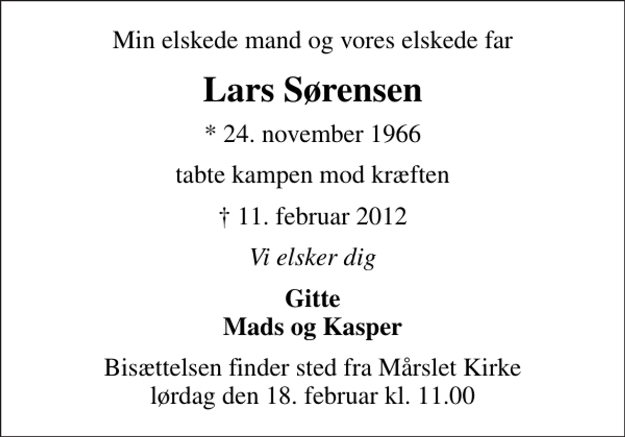 <p>Min elskede mand og vores elskede far<br />Lars Sørensen<br />* 24. november 1966<br />tabte kampen mod kræften<br />11. februar 2012<br />Vi elsker dig<br />Gitte Mads og Kasper<br />Bisættelsen finder sted fra Mårslet Kirke lørdag den 18. februar kl. 11.00</p>