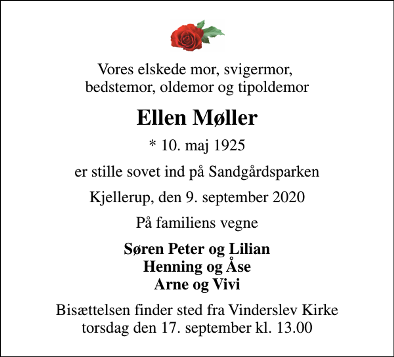 <p>Vores elskede mor, svigermor, bedstemor, oldemor og tipoldemor<br />Ellen Møller<br />* 10. maj 1925<br />er stille sovet ind på Sandgårdsparken<br />Kjellerup, den 9. september 2020<br />På familiens vegne<br />Søren Peter og Lilian Henning og Åse Arne og Vivi<br />Bisættelsen finder sted fra Vinderslev Kirke torsdag den 17. september kl. 13.00</p>