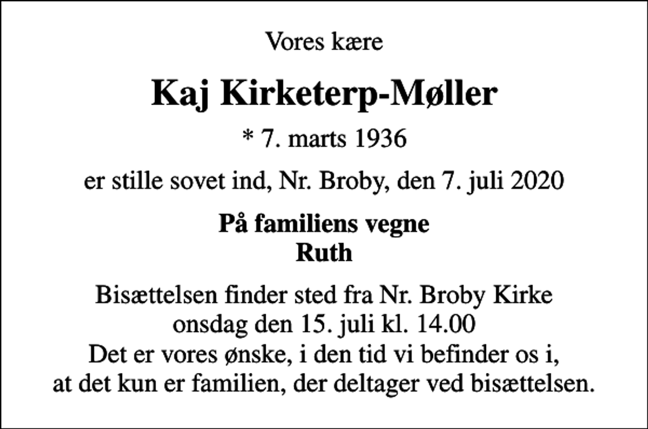 <p>Vores kære<br />Kaj Kirketerp-Møller<br />* 7. marts 1936<br />er stille sovet ind, Nr. Broby, den 7. juli 2020<br />På familiens vegne Ruth<br />Bisættelsen finder sted fra Nr. Broby Kirke onsdag den 15. juli kl. 14.00 Det er vores ønske, i den tid vi befinder os i, at det kun er familien, der deltager ved bisættelsen.</p>