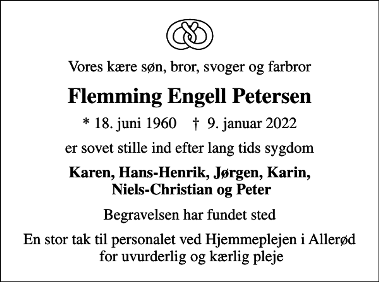 <p>Vores kære søn, bror, svoger og farbror<br />Flemming Engell Petersen<br />* 18. juni 1960 ✝ 9. januar 2022<br />er sovet stille ind efter lang tids sygdom<br />Karen, Hans-Henrik, Jørgen, Karin, Niels-Christian og Peter<br />Begravelsen har fundet sted<br />En stor tak til personalet ved Hjemmeplejen i Allerød for uvurderlig og kærlig pleje</p>