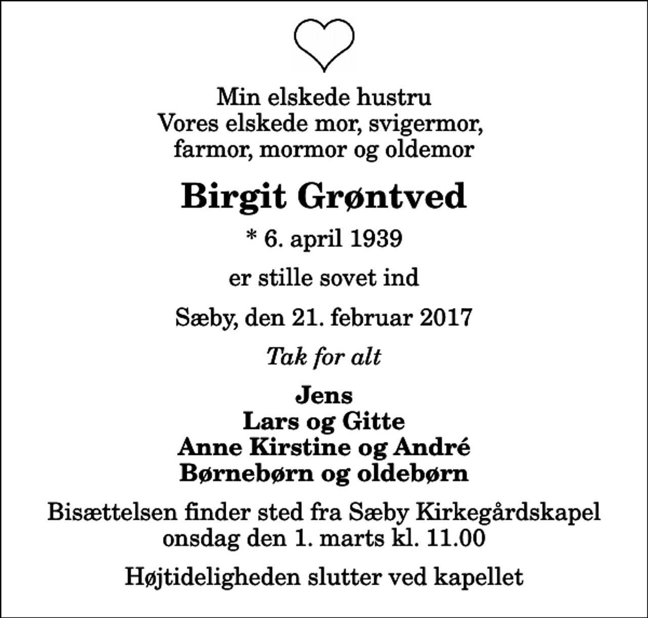 <p>Min elskede hustru Vores elskede mor, svigermor, farmor, mormor og oldemor<br />Birgit Grøntved<br />* 6. april 1939<br />er stille sovet ind<br />Sæby, den 21. februar 2017<br />Tak for alt<br />Jens Lars og Gitte Anne Kirstine og André Børnebørn og oldebørn<br />Bisættelsen finder sted fra Sæby Kirkegårdskapel onsdag den 1. marts kl. 11.00 Højtideligheden slutter ved kapellet</p>