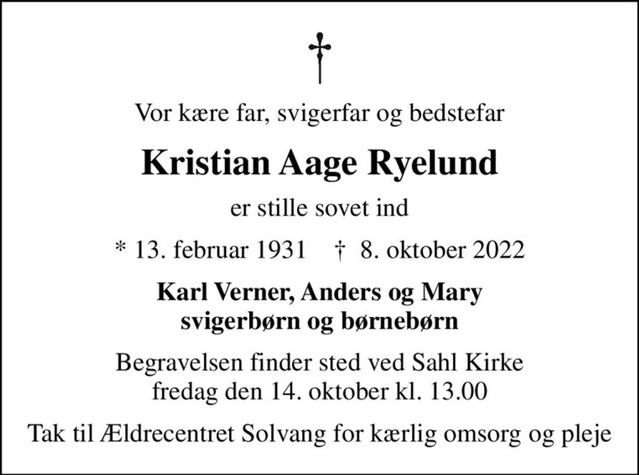 Vor kære far, svigerfar og bedstefar
Kristian Aage Ryelund
er stille sovet ind
* 13. februar 1931    ✝ 8. oktober 2022
Karl Verner, Anders og Mary svigerbørn og børnebørn
Begravelsen finder sted ved Sahl Kirke  fredag den 14. oktober kl. 13.00 
Tak til Ældrecentret Solvang for kærlig omsorg og pleje