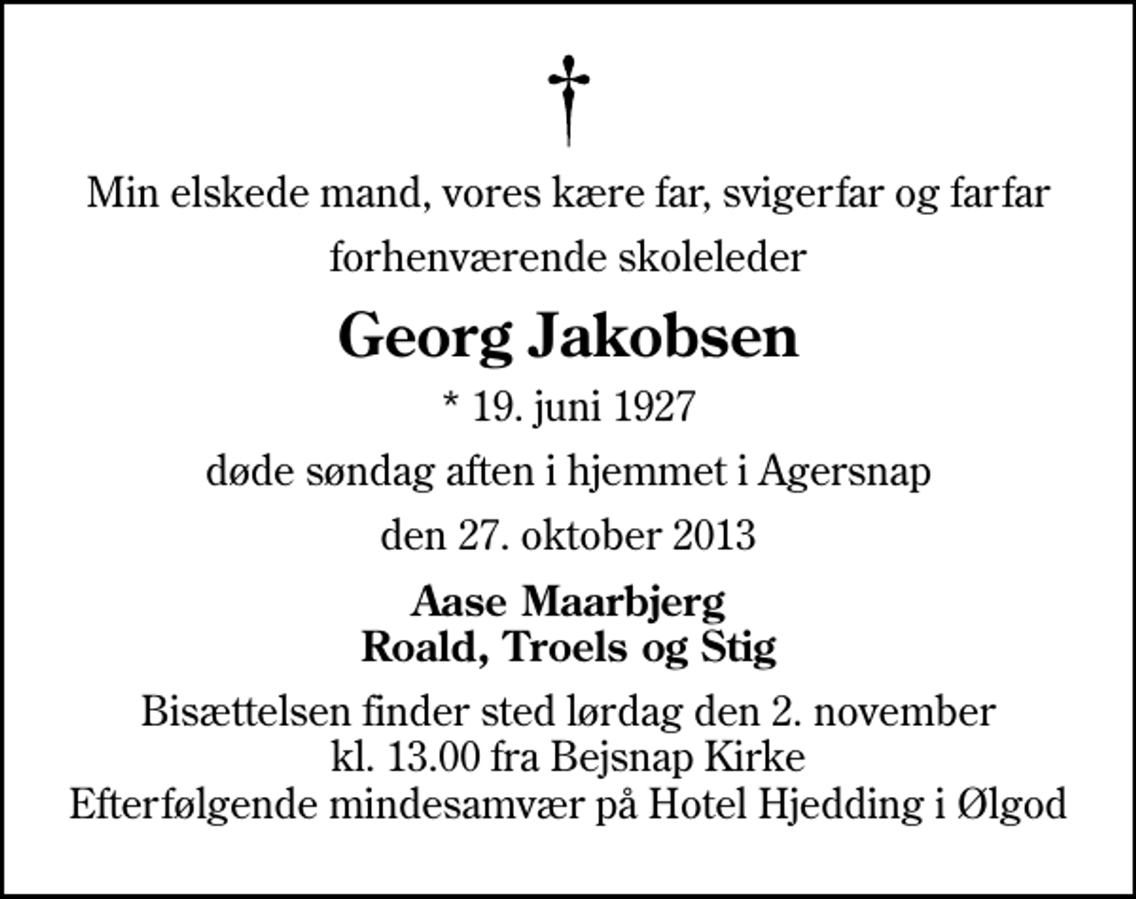 <p>Min elskede mand, vores kære far, svigerfar og farfar<br />forhenværende skoleleder<br />Georg Jakobsen<br />* 19. juni 1927<br />døde søndag aften i hjemmet i Agersnap<br />den 27. oktober 2013<br />Aase Maarbjerg Roald, Troels og Stig<br />Bisættelsen finder sted lørdag den 2. november kl. 13.00 fra Bejsnap Kirke Efterfølgende mindesamvær på Hotel Hjedding i Ølgod</p>