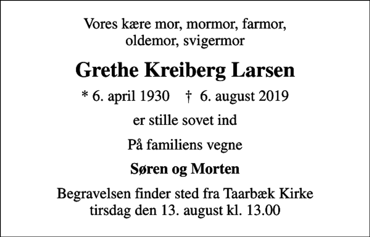 <p>Vores kære mor, mormor, farmor, oldemor, svigermor<br />Grethe Kreiberg Larsen<br />* 6. april 1930 ✝ 6. august 2019<br />er stille sovet ind<br />På familiens vegne<br />Søren og Morten<br />Begravelsen finder sted fra Taarbæk Kirke tirsdag den 13. august kl. 13.00</p>