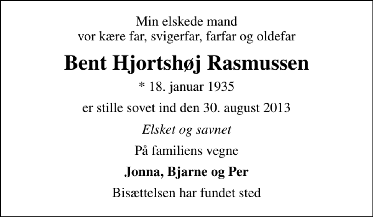 <p>Min elskede mand vor kære far, svigerfar, farfar og oldefar<br />Bent Hjortshøj Rasmussen<br />* 18. januar 1935<br />er stille sovet ind den 30. august 2013<br />Elsket og savnet<br />På familiens vegne<br />Jonna, Bjarne og Per<br />Bisættelsen har fundet sted</p>