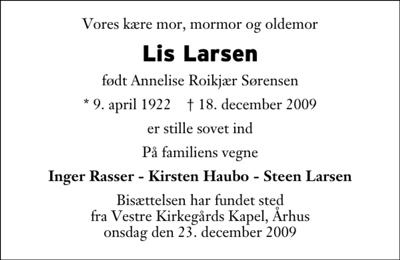 <p>Vores kære mor, mormor og oldemor<br />Lis Larsen<br />født Annelise Roikjær Sørensen<br />* 9. april 1922 ✝ 18. december 2009<br />er stille sovet ind<br />På familiens vegne<br />Inger Rasser - Kirsten Haubo - Steen Larsen<br />Bisættelsen har fundet sted fra Vestre Kirkegårds Kapel, Århus onsdag den 23. december 2009</p>