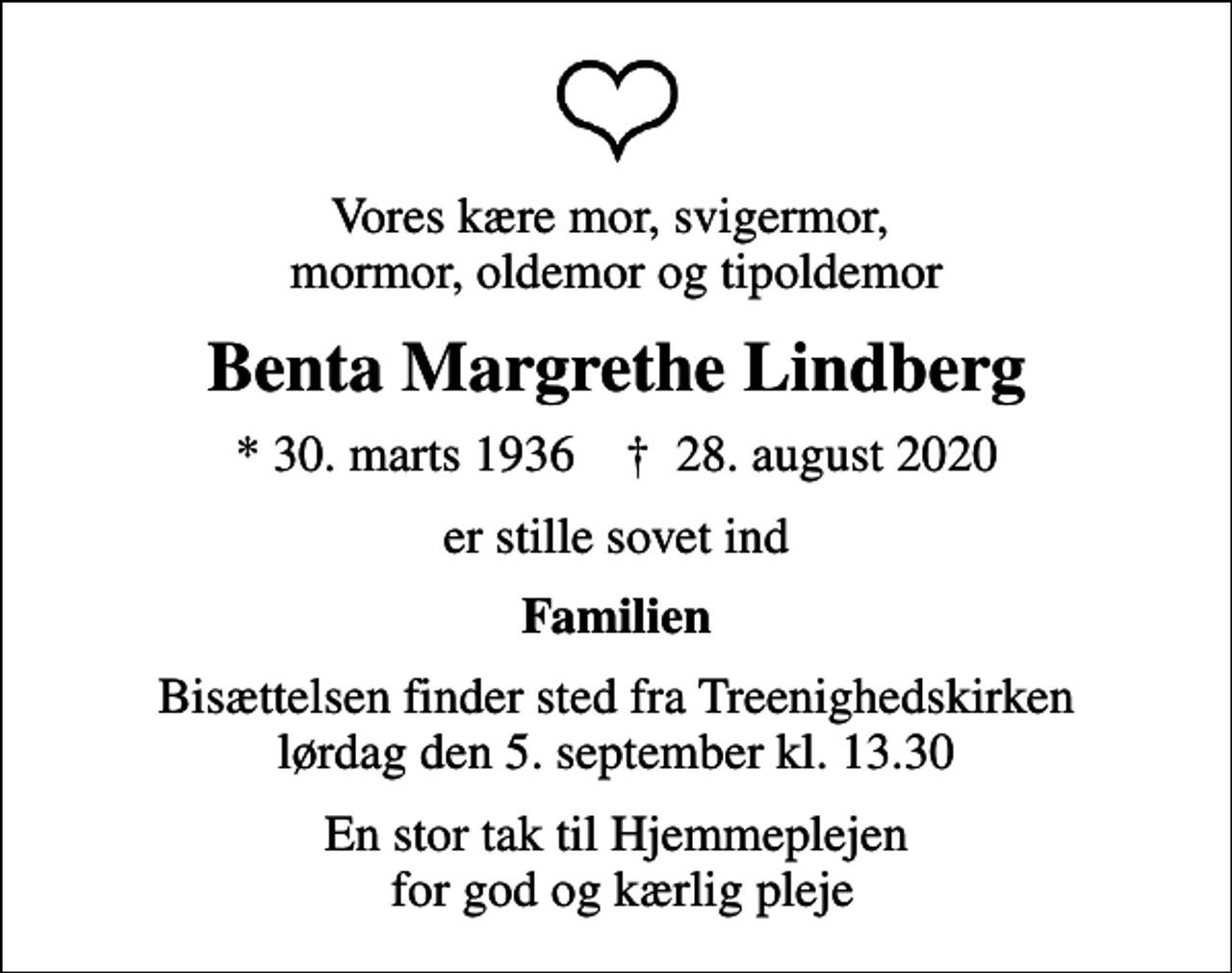 <p>Vores kære mor, svigermor, mormor, oldemor og tipoldemor<br />Benta Margrethe Lindberg<br />* 30. marts 1936 ✝ 28. august 2020<br />er stille sovet ind<br />Familien<br />Bisættelsen finder sted fra Treenighedskirken lørdag den 5. september kl. 13.30<br />En stor tak til Hjemmeplejen for god og kærlig pleje</p>