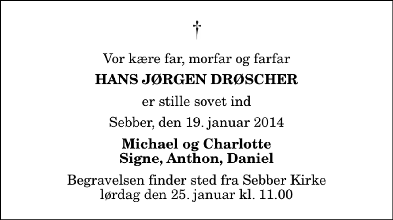 <p>Vor kære far, morfar og farfar<br />Hans Jørgen Drøscher<br />er stille sovet ind<br />Sebber, den 19. januar 2014<br />Michael og Charlotte Signe, Anthon, Daniel<br />Begravelsen finder sted fra Sebber Kirke lørdag den 25. januar kl. 11.00</p>