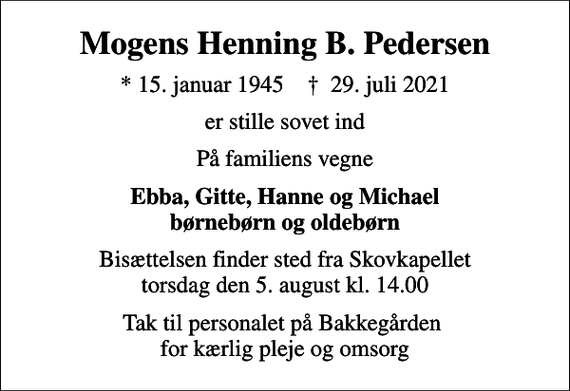 <p>Mogens Henning B. Pedersen<br />* 15. januar 1945 ✝ 29. juli 2021<br />er stille sovet ind<br />På familiens vegne<br />Ebba, Gitte, Hanne og Michael børnebørn og oldebørn<br />Bisættelsen finder sted fra Skovkapellet torsdag den 5. august kl. 14.00<br />Tak til personalet på Bakkegården for kærlig pleje og omsorg</p>