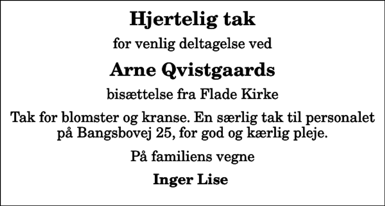 <p>Hjertelig tak<br />for venlig deltagelse ved<br />Arne Qvistgaards<br />bisættelse fra Flade Kirke<br />Tak for blomster og kranse. En særlig tak til personalet på Bangsbovej 25, for god og kærlig pleje.<br />På familiens vegne<br />Inger Lise</p>
