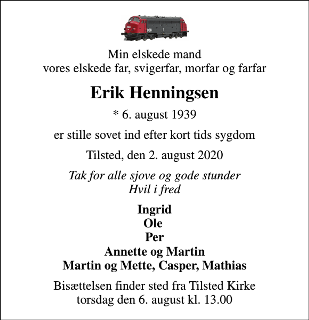 <p>Min elskede mand vores elskede far, svigerfar, morfar og farfar<br />Erik Henningsen<br />* 6. august 1939<br />er stille sovet ind efter kort tids sygdom<br />Tilsted, den 2. august 2020<br />Tak for alle sjove og gode stunder Hvil i fred<br />Ingrid Ole Per Annette og Martin Martin og Mette, Casper, Mathias<br />Bisættelsen finder sted fra Tilsted Kirke torsdag den 6. august kl. 13.00</p>