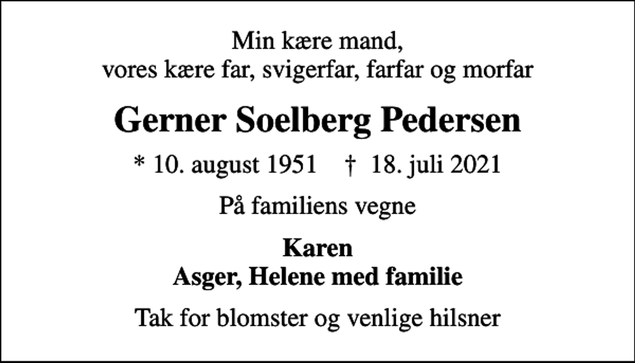 <p>Min kære mand, vores kære far, svigerfar, farfar og morfar<br />Gerner Soelberg Pedersen<br />* 10. august 1951 ✝ 18. juli 2021<br />På familiens vegne<br />Karen Asger, Helene med familie<br />Tak for blomster og venlige hilsner</p>