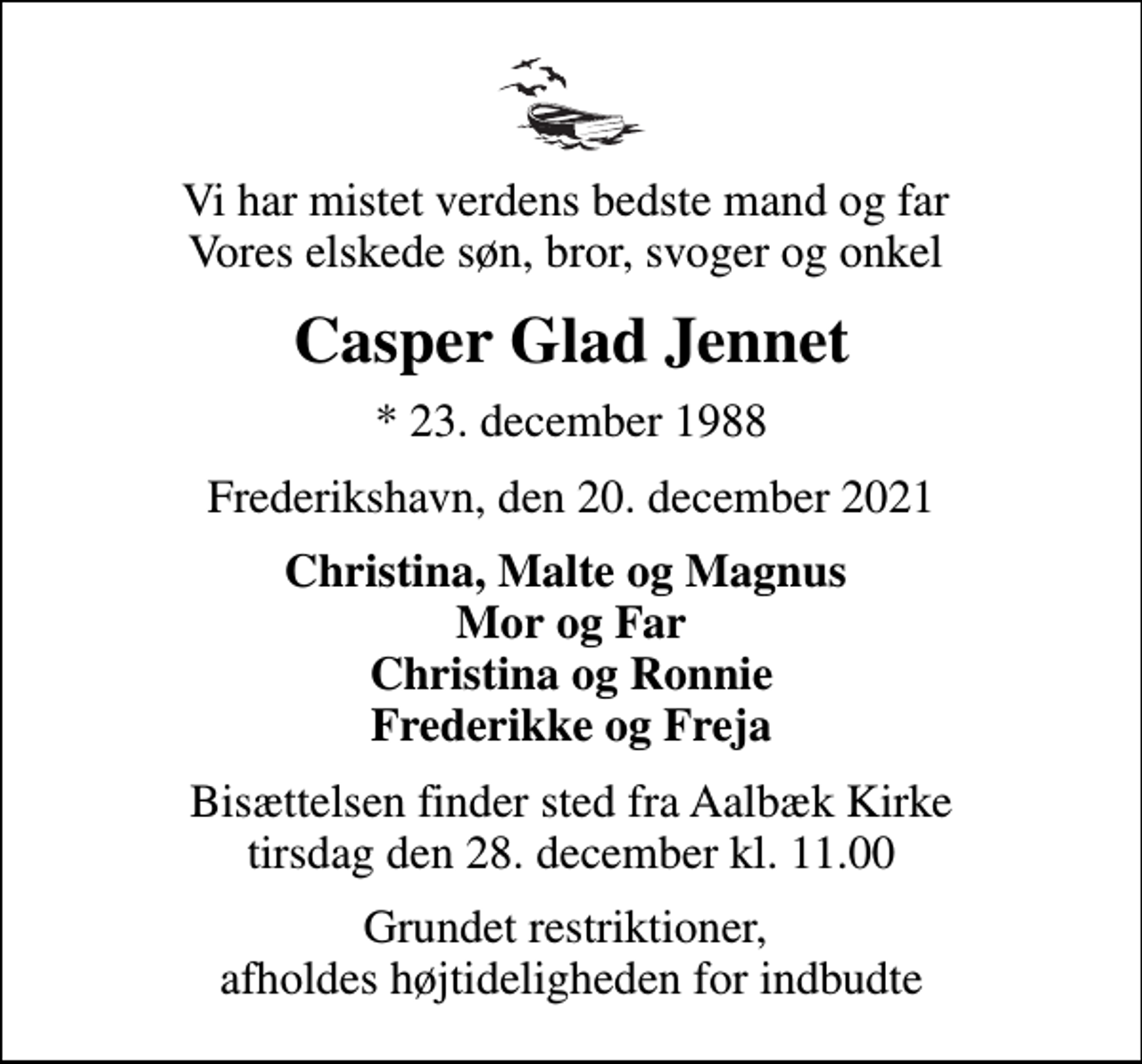 <p>Vi har mistet verdens bedste mand og far Vores elskede søn, bror, svoger og onkel<br />Casper Glad Jennet<br />* 23. december 1988<br />Frederikshavn, den 20. december 2021<br />Christina, Malte og Magnus Mor og Far Christina og Ronnie Frederikke og Freja<br />Bisættelsen finder sted fra Aalbæk Kirke tirsdag den 28. december kl. 11.00<br />Grundet restriktioner, afholdes højtideligheden for indbudte</p>