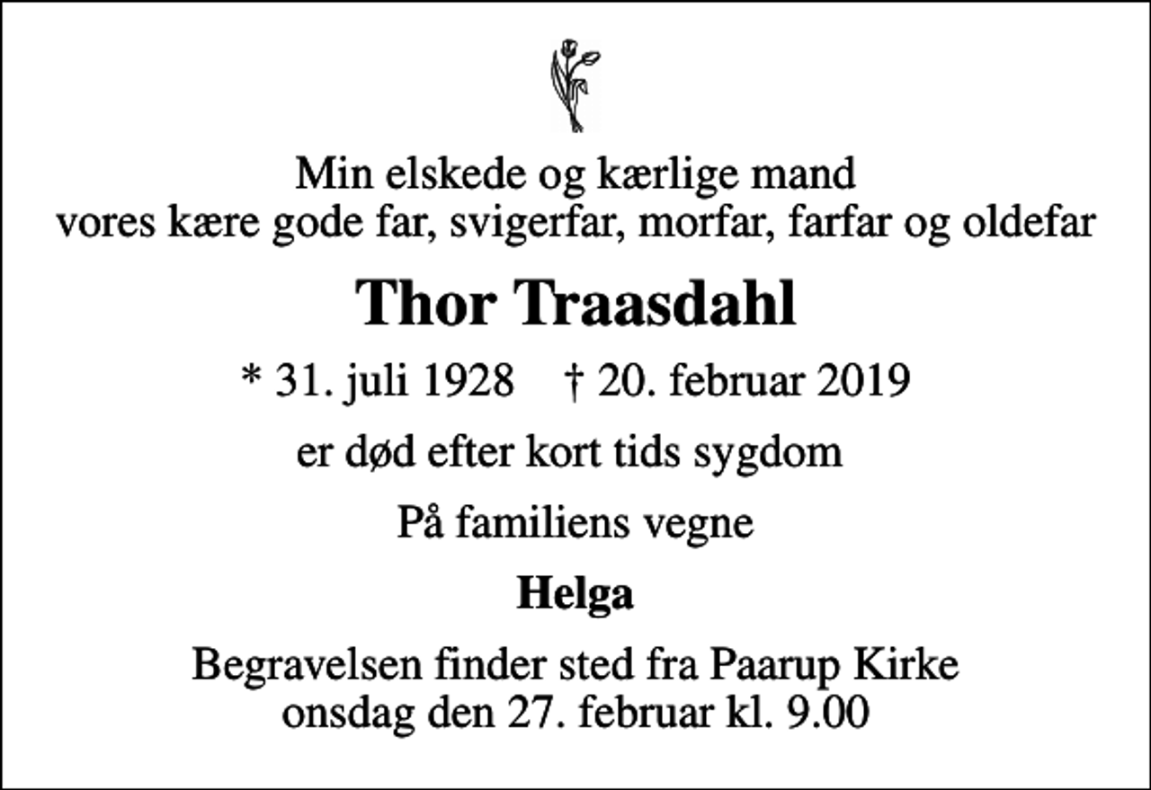 <p>Min elskede og kærlige mand vores kære gode far, svigerfar, morfar, farfar og oldefar<br />Thor Traasdahl<br />* 31. juli 1928 ✝ 20. februar 2019<br />er død efter kort tids sygdom<br />På familiens vegne<br />Helga<br />Begravelsen finder sted fra Paarup Kirke onsdag den 27. februar kl. 9.00</p>