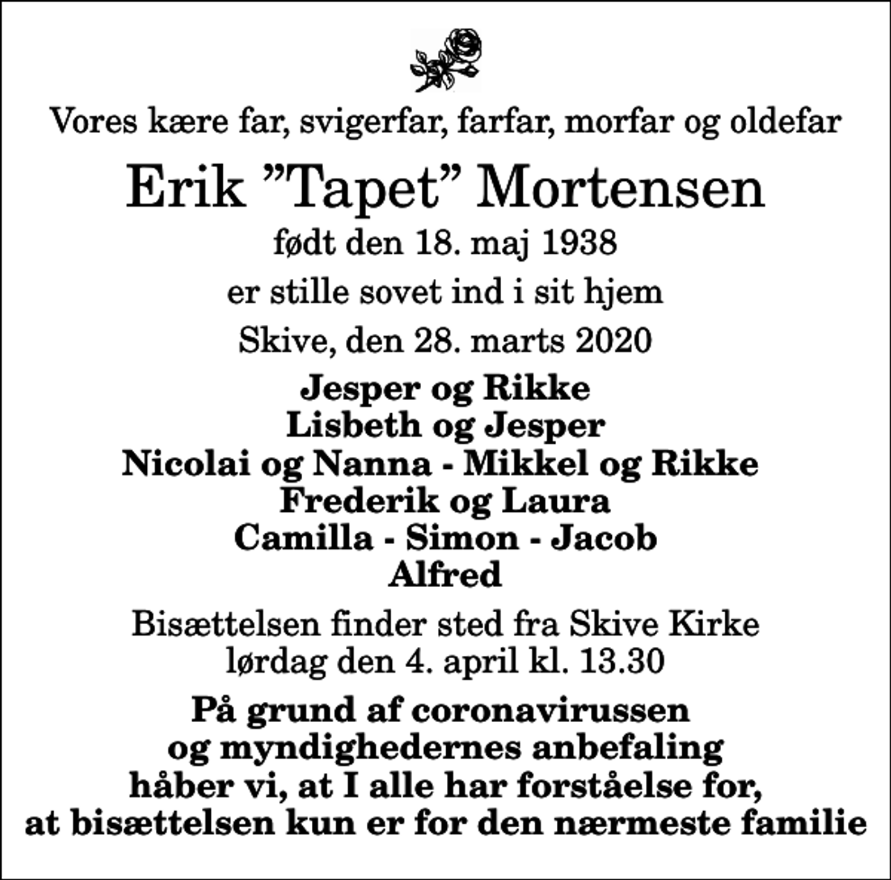 <p>Vores kære far, svigerfar, farfar, morfar og oldefar<br />Erik Tapet Mortensen<br />født den 18. maj 1938<br />er stille sovet ind i sit hjem<br />Skive, den 28. marts 2020<br />Jesper og Rikke Lisbeth og Jesper Nicolai og Nanna - Mikkel og Rikke Frederik og Laura Camilla - Simon - Jacob Alfred<br />Bisættelsen finder sted fra Skive Kirke lørdag den 4. april kl. 13.30<br />På grund af coronavirussen og myndighedernes anbefaling håber vi, at I alle har forståelse for, at bisættelsen kun er for den nærmeste familie</p>