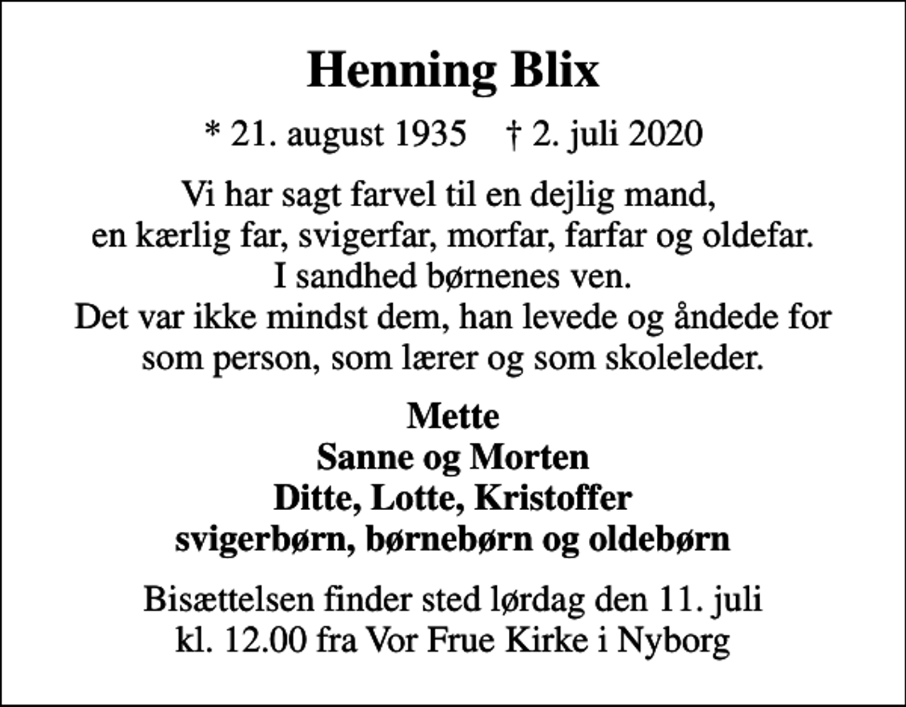<p>Henning Blix<br />* 21. august 1935 ✝ 2. juli 2020<br />Vi har sagt farvel til en dejlig mand, en kærlig far, svigerfar, morfar, farfar og oldefar. I sandhed børnenes ven. Det var ikke mindst dem, han levede og åndede for som person, som lærer og som skoleleder.<br />Mette Sanne og Morten Ditte, Lotte, Kristoffer svigerbørn, børnebørn og oldebørn<br />Bisættelsen finder sted lørdag den 11. juli kl. 12.00 fra Vor Frue Kirke i Nyborg</p>