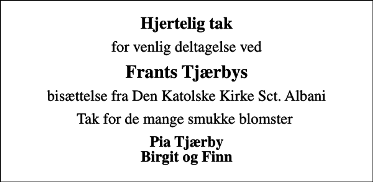 <p>Hjertelig tak<br />for venlig deltagelse ved<br />Frants Tjærbys<br />bisættelse fra Den Katolske Kirke Sct. Albani<br />Tak for de mange smukke blomster<br />Pia Tjærby Birgit og Finn</p>